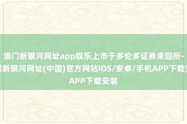 澳门新银河网址app娱乐上市于多伦多证券来回所-澳门新银河网址(中国)官方网站IOS/安卓/手机APP下载安装