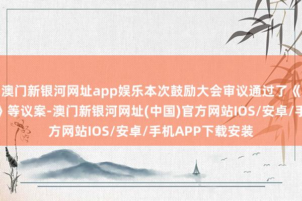 澳门新银河网址app娱乐本次鼓励大会审议通过了《对于审议的议案》等议案-澳门新银河网址(中国)官方网站IOS/安卓/手机APP下载安装