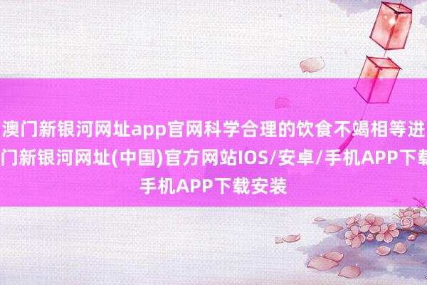 澳门新银河网址app官网科学合理的饮食不竭相等进攻-澳门新银河网址(中国)官方网站IOS/安卓/手机APP下载安装