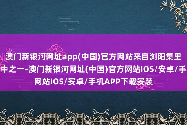 澳门新银河网址app(中国)官方网站来自浏阳集里的胡女士即是其中之一-澳门新银河网址(中国)官方网站IOS/安卓/手机APP下载安装