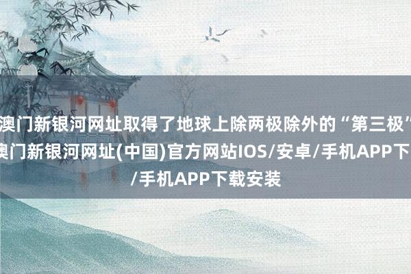 澳门新银河网址取得了地球上除两极除外的“第三极”名称-澳门新银河网址(中国)官方网站IOS/安卓/手机APP下载安装