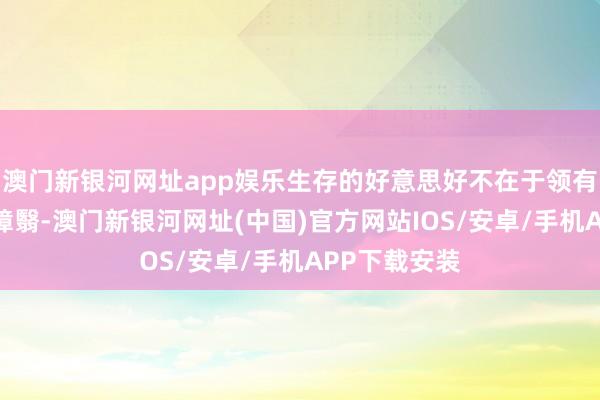 澳门新银河网址app娱乐生存的好意思好不在于领有些许丽都的障翳-澳门新银河网址(中国)官方网站IOS/安卓/手机APP下载安装