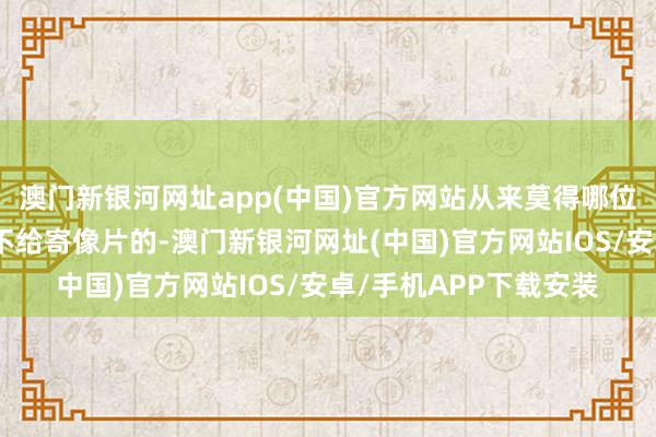 澳门新银河网址app(中国)官方网站从来莫得哪位师父失信过、拍摄后不给寄像片的-澳门新银河网址(中国)官方网站IOS/安卓/手机APP下载安装