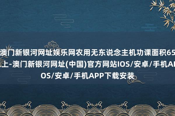 澳门新银河网址娱乐网农用无东说念主机功课面积6500万亩次以上-澳门新银河网址(中国)官方网站IOS/安卓/手机APP下载安装