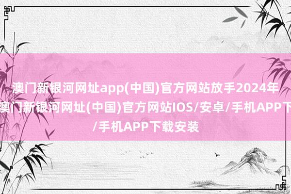 澳门新银河网址app(中国)官方网站放手2024年9月底-澳门新银河网址(中国)官方网站IOS/安卓/手机APP下载安装