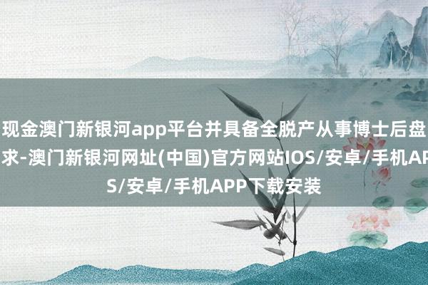 现金澳门新银河app平台并具备全脱产从事博士后盘考使命的要求-澳门新银河网址(中国)官方网站IOS/安卓/手机APP下载安装