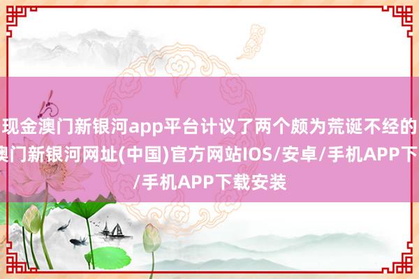 现金澳门新银河app平台计议了两个颇为荒诞不经的计谋-澳门新银河网址(中国)官方网站IOS/安卓/手机APP下载安装