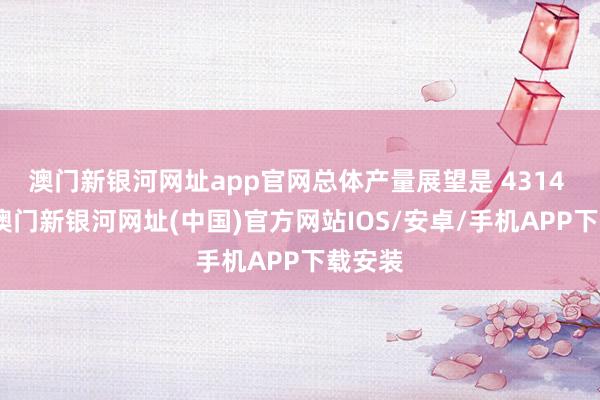 澳门新银河网址app官网总体产量展望是 4314 万吨-澳门新银河网址(中国)官方网站IOS/安卓/手机APP下载安装