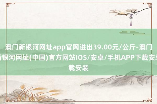 澳门新银河网址app官网进出39.00元/公斤-澳门新银河网址(中国)官方网站IOS/安卓/手机APP下载安装