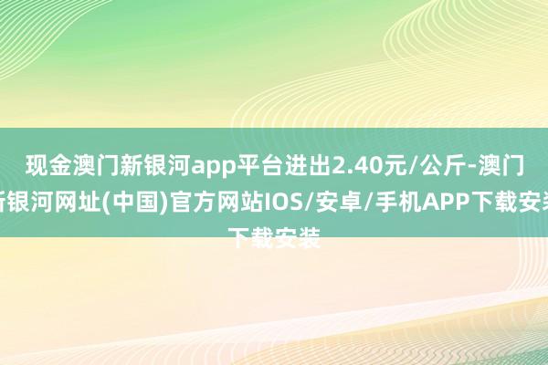 现金澳门新银河app平台进出2.40元/公斤-澳门新银河网址(中国)官方网站IOS/安卓/手机APP下载安装