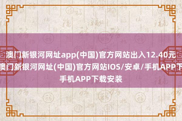 澳门新银河网址app(中国)官方网站出入12.40元/公斤-澳门新银河网址(中国)官方网站IOS/安卓/手机APP下载安装