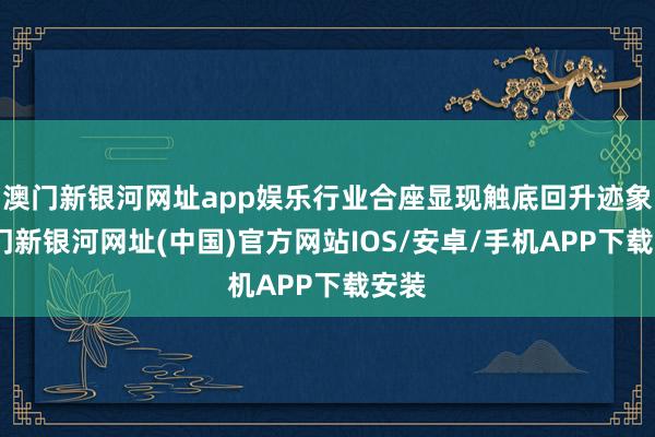 澳门新银河网址app娱乐行业合座显现触底回升迹象-澳门新银河网址(中国)官方网站IOS/安卓/手机APP下载安装