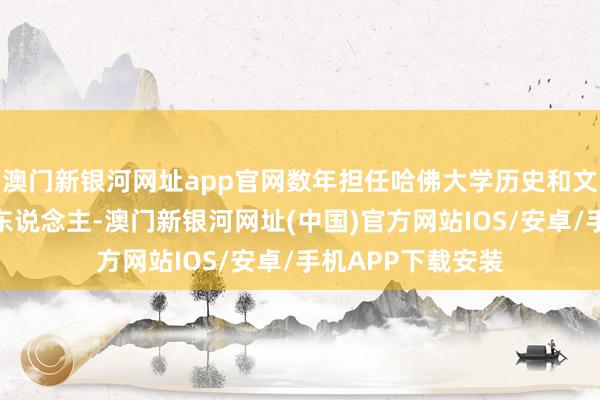 澳门新银河网址app官网数年担任哈佛大学历史和文体名堂组总负责东说念主-澳门新银河网址(中国)官方网站IOS/安卓/手机APP下载安装